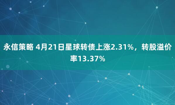永信策略 4月21日星球转债上涨2.31%，转股溢价率13.37%