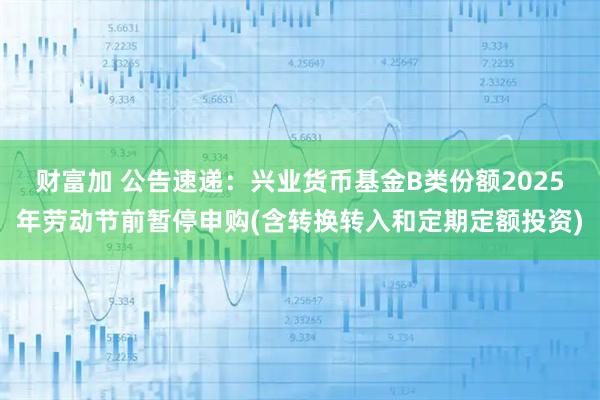 财富加 公告速递：兴业货币基金B类份额2025年劳动节前暂停申购(含转换转入和定期定额投资)