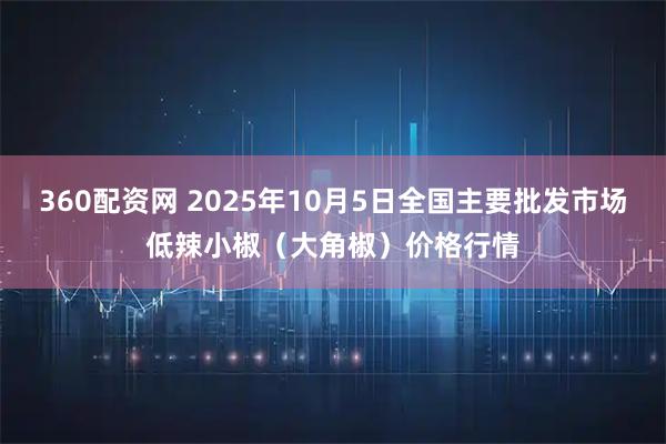 360配资网 2025年10月5日全国主要批发市场低辣小椒（大角椒）价格行情