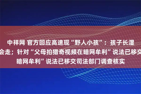 中祥网 官方回应高速现“野人小孩”：孩子长湿疹才脱衣服，能说会走；针对“父母拍猎奇视频在暗网牟利”说法已移交司法部门调查核实