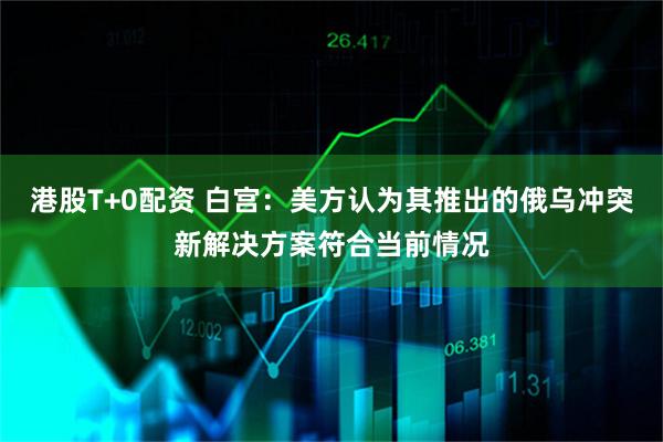 港股T+0配资 白宫：美方认为其推出的俄乌冲突新解决方案符合当前情况
