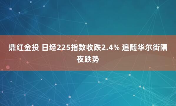 鼎红金投 日经225指数收跌2.4% 追随华尔街隔夜跌势