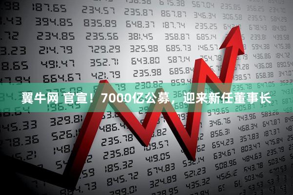 翼牛网 官宣！7000亿公募，迎来新任董事长