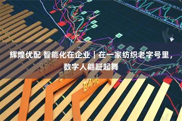 辉煌优配 智能化在企业｜在一家纺织老字号里，数字人翩跹起舞