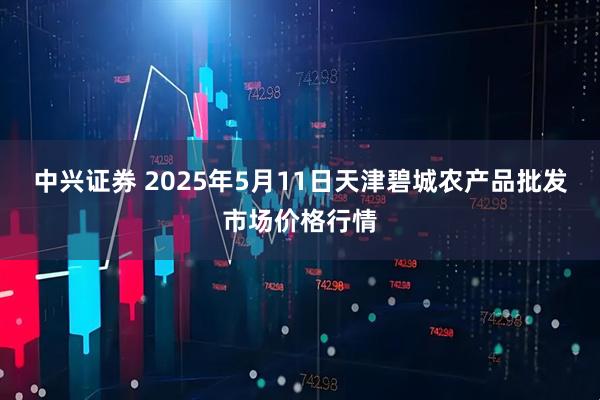 中兴证券 2025年5月11日天津碧城农产品批发市场价格行情