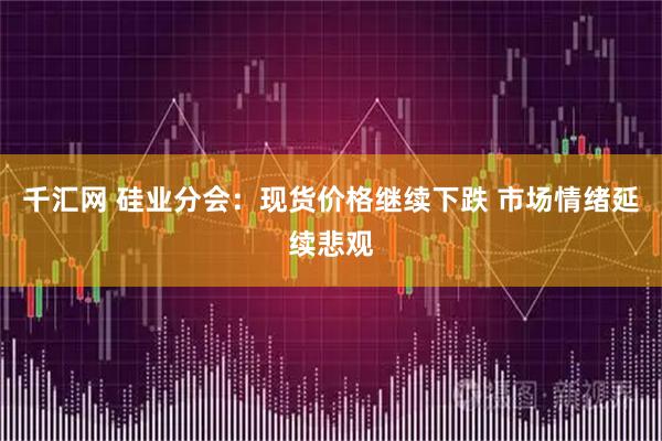 千汇网 硅业分会：现货价格继续下跌 市场情绪延续悲观