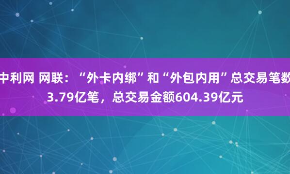 中利网 网联：“外卡内绑”和“外包内用”总交易笔数3.79亿笔，总交易金额604.39亿元