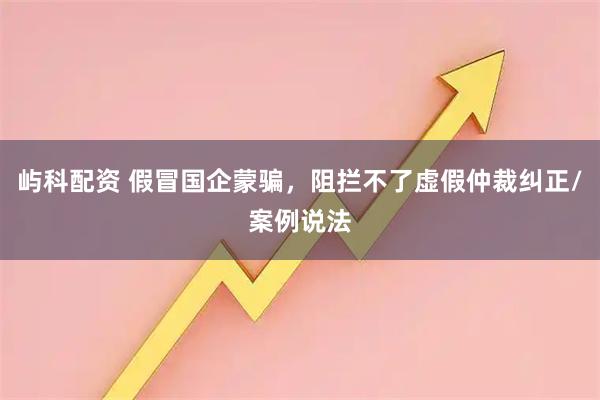 屿科配资 假冒国企蒙骗，阻拦不了虚假仲裁纠正/案例说法