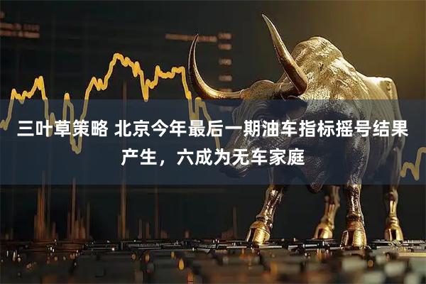 三叶草策略 北京今年最后一期油车指标摇号结果产生，六成为无车家庭