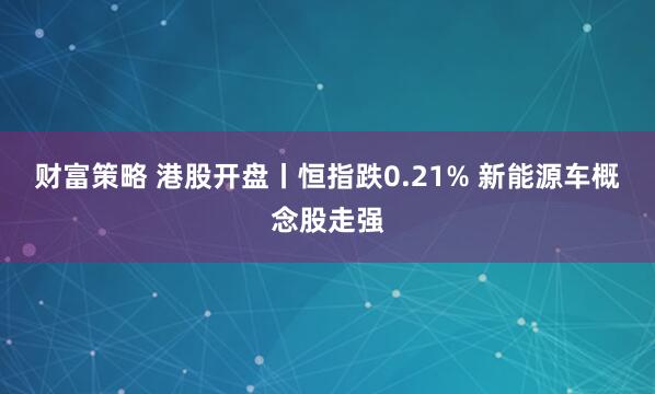 财富策略 港股开盘丨恒指跌0.21% 新能源车概念股走强