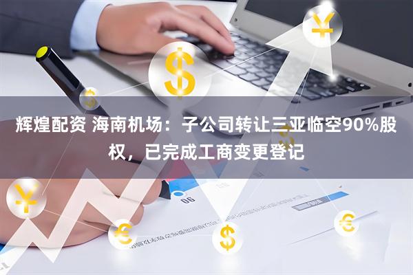 辉煌配资 海南机场：子公司转让三亚临空90%股权，已完成工商变更登记